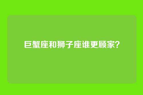 巨蟹座和狮子座谁更顾家？