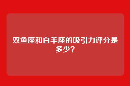 双鱼座和白羊座的吸引力评分是多少？