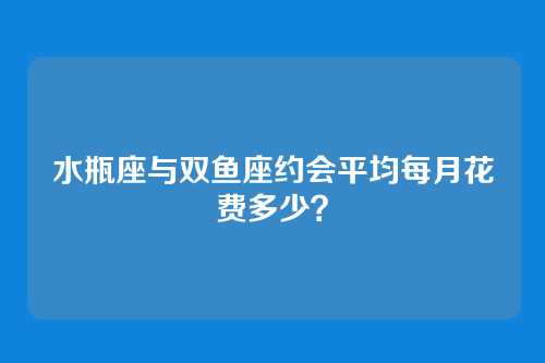 水瓶座与双鱼座约会平均每月花费多少？