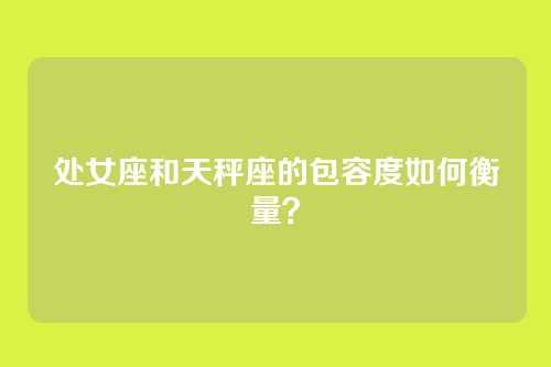 处女座和天秤座的包容度如何衡量？