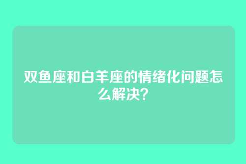 双鱼座和白羊座的情绪化问题怎么解决？