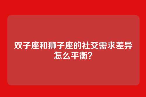 双子座和狮子座的社交需求差异怎么平衡？