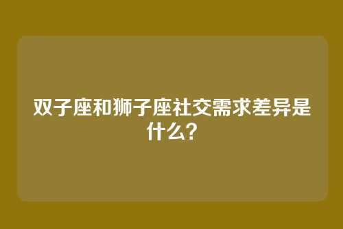 双子座和狮子座社交需求差异是什么？