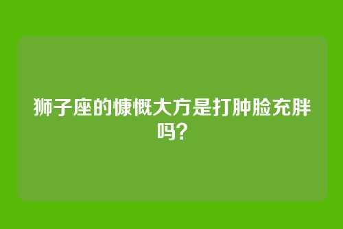 狮子座的慷慨大方是打肿脸充胖吗？