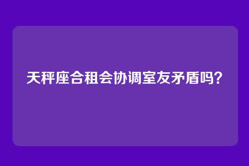 天秤座合租会协调室友矛盾吗？