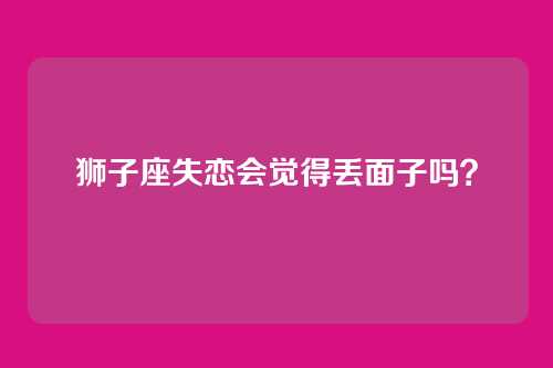 狮子座失恋会觉得丢面子吗？