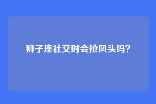狮子座社交时会抢风头吗？