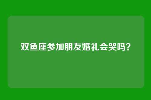 双鱼座参加朋友婚礼会哭吗？