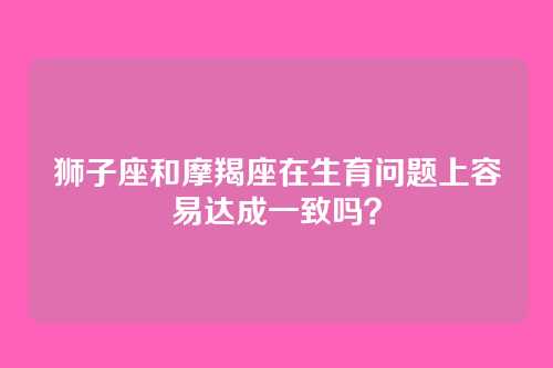 狮子座和摩羯座在生育问题上容易达成一致吗？