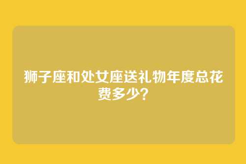 狮子座和处女座送礼物年度总花费多少？