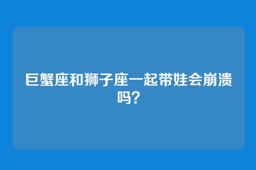 巨蟹座和狮子座一起带娃会崩溃吗？