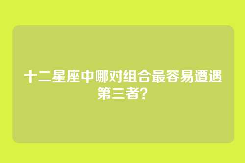 十二星座中哪对组合最容易遭遇第三者？