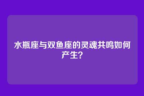 水瓶座与双鱼座的灵魂共鸣如何产生？
