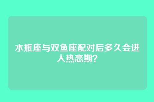 水瓶座与双鱼座配对后多久会进入热恋期？