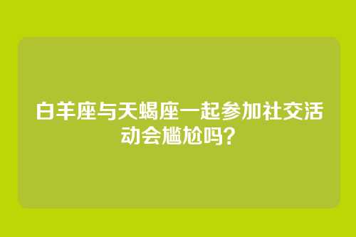 白羊座与天蝎座一起参加社交活动会尴尬吗？