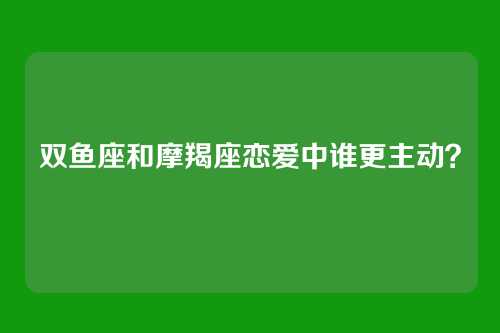 双鱼座和摩羯座恋爱中谁更主动？