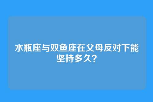 水瓶座与双鱼座在父母反对下能坚持多久？