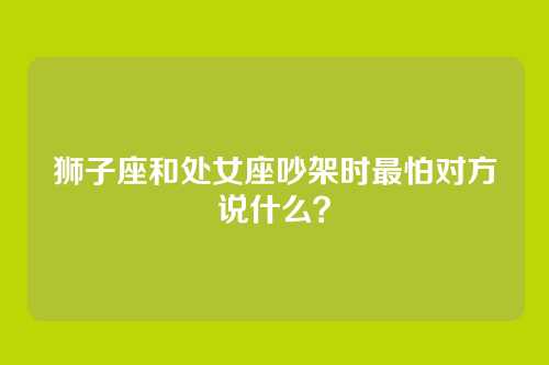 狮子座和处女座吵架时最怕对方说什么？