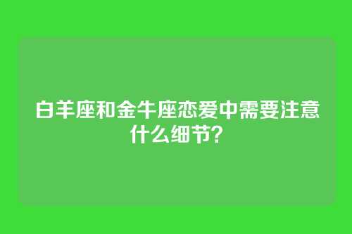 白羊座和金牛座恋爱中需要注意什么细节？