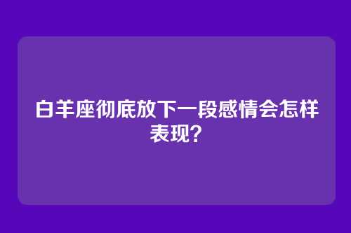 白羊座彻底放下一段感情会怎样表现？