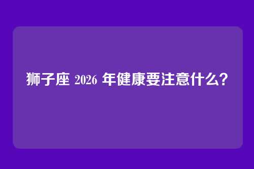 狮子座 2026 年健康要注意什么？