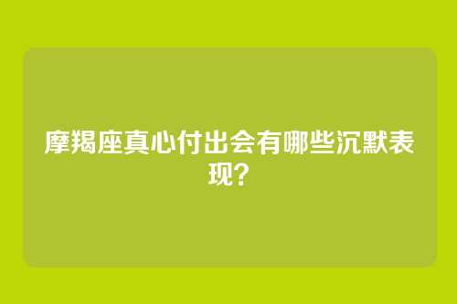 摩羯座真心付出会有哪些沉默表现？