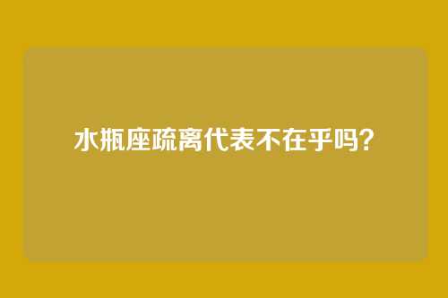 水瓶座疏离代表不在乎吗?