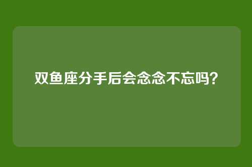 双鱼座分手后会念念不忘吗?
