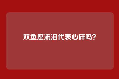 双鱼座流泪代表心碎吗？