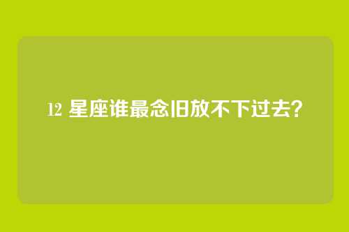 12 星座谁最念旧放不下过去？