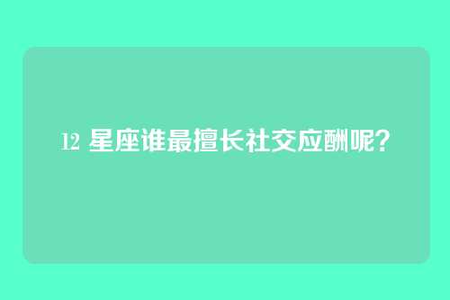 12 星座谁最擅长社交应酬呢？