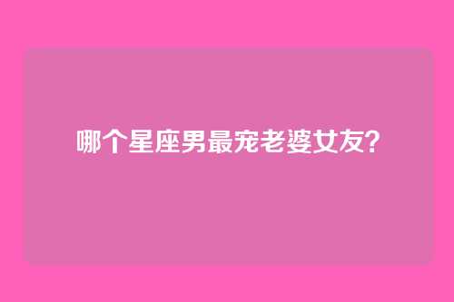哪个星座男最宠老婆女友？