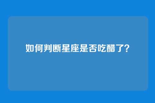 如何判断星座是否吃醋了？