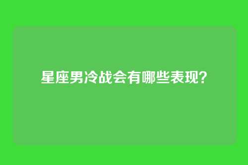 星座男冷战会有哪些表现？