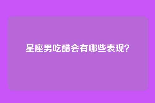 星座男吃醋会有哪些表现？
