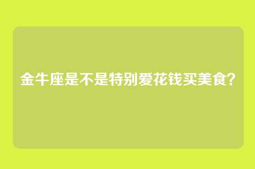 金牛座是不是特别爱花钱买美食？