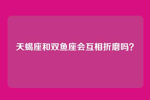 天蝎座和双鱼座会互相折磨吗？