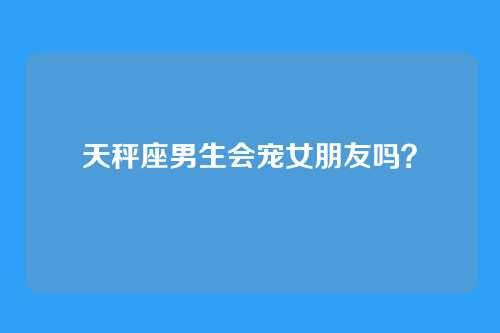 天秤座男生会宠女朋友吗？