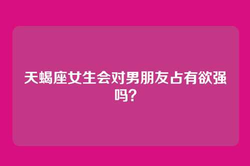 天蝎座女生会对男朋友占有欲强吗?