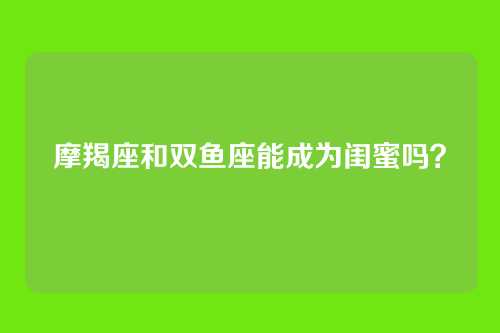 摩羯座和双鱼座能成为闺蜜吗?