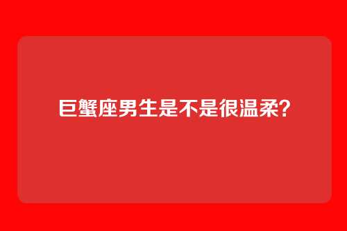 巨蟹座男生是不是很温柔？