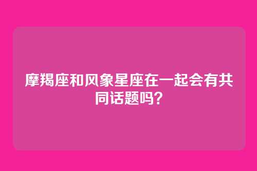 摩羯座和风象星座在一起会有共同话题吗？
