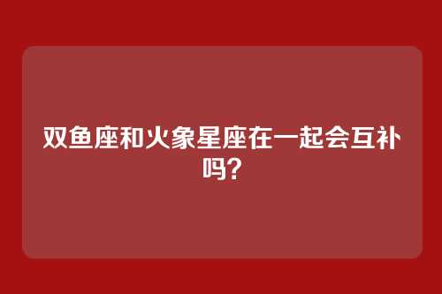 双鱼座和火象星座在一起会互补吗?