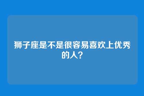狮子座是不是很容易喜欢上优秀的人？