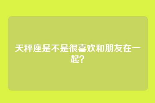 天秤座是不是很喜欢和朋友在一起？