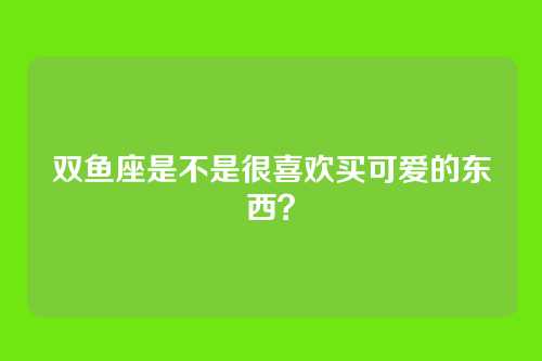 双鱼座是不是很喜欢买可爱的东西？