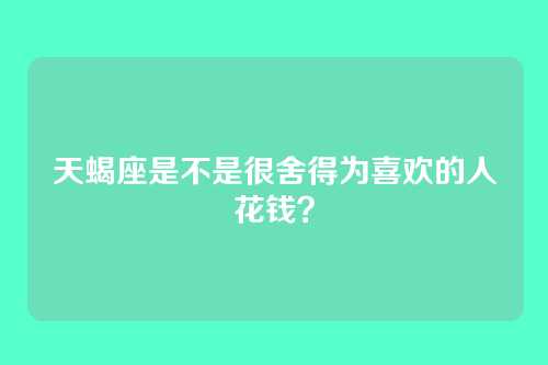 天蝎座是不是很舍得为喜欢的人花钱？
