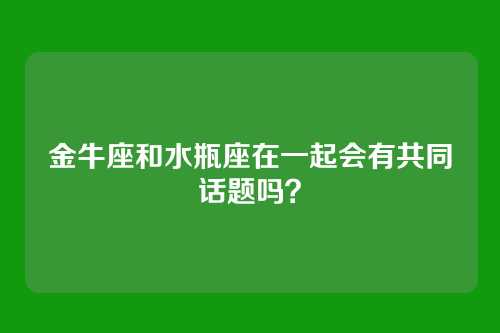 金牛座和水瓶座在一起会有共同话题吗？