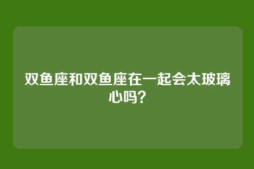 双鱼座和双鱼座在一起会太玻璃心吗？
