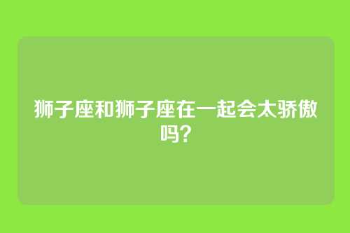 狮子座和狮子座在一起会太骄傲吗？